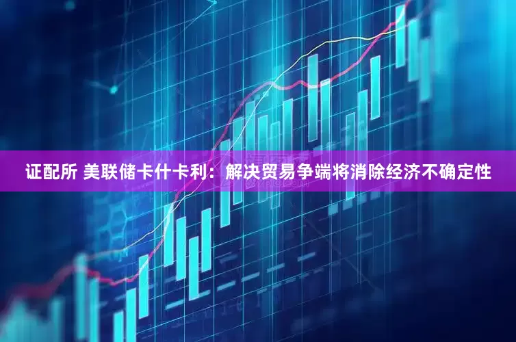 证配所 美联储卡什卡利：解决贸易争端将消除经济不确定性
