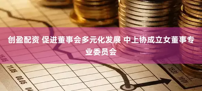 创盈配资 促进董事会多元化发展 中上协成立女董事专业委员会