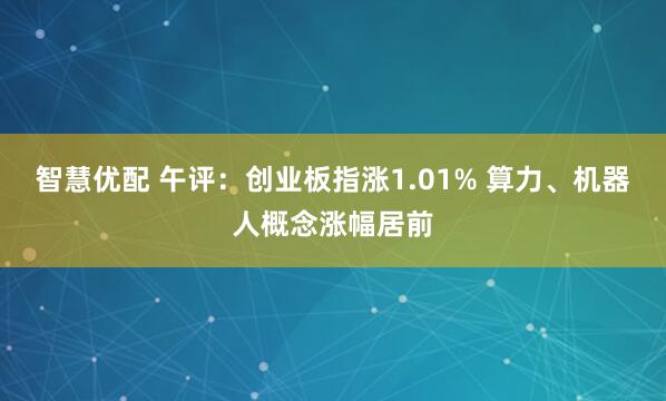 智慧优配 午评：创业板指涨1.01% 算力、机器人概念涨幅居前