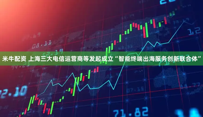 米牛配资 上海三大电信运营商等发起成立“智能终端出海服务创新联合体”