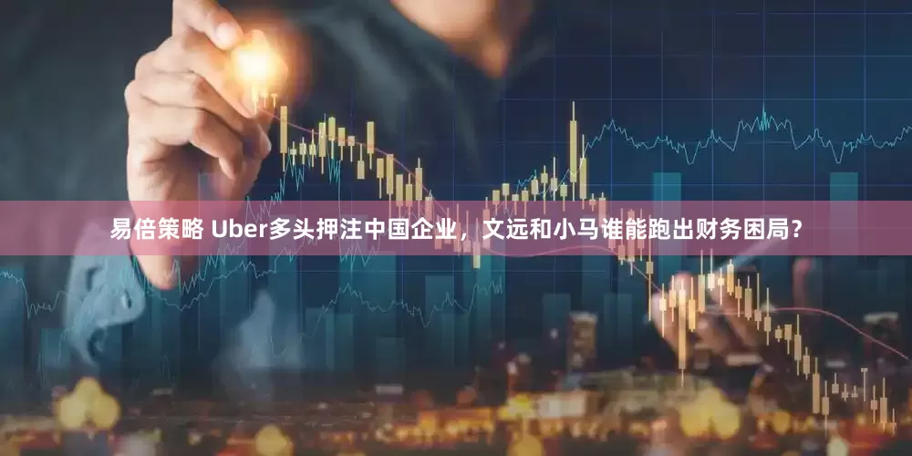 易倍策略 Uber多头押注中国企业，文远和小马谁能跑出财务困局？
