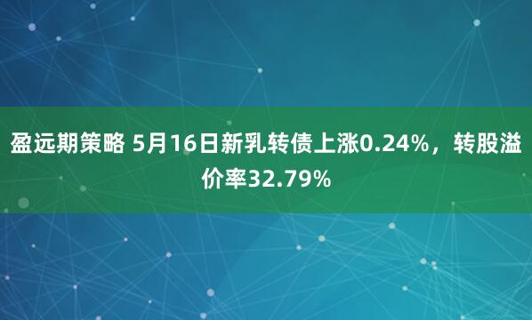 盈远期策略 5月16日新乳转债上涨0.24%，转股溢价率32.79%