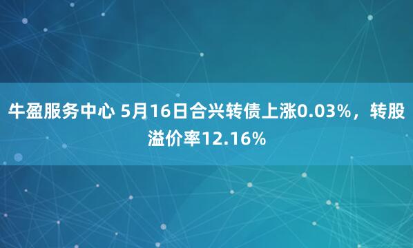 牛盈服务中心 5月16日合兴转债上涨0.03%，转股溢价率12.16%