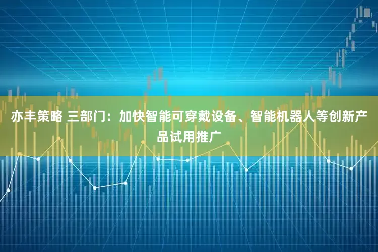 亦丰策略 三部门：加快智能可穿戴设备、智能机器人等创新产品试用推广