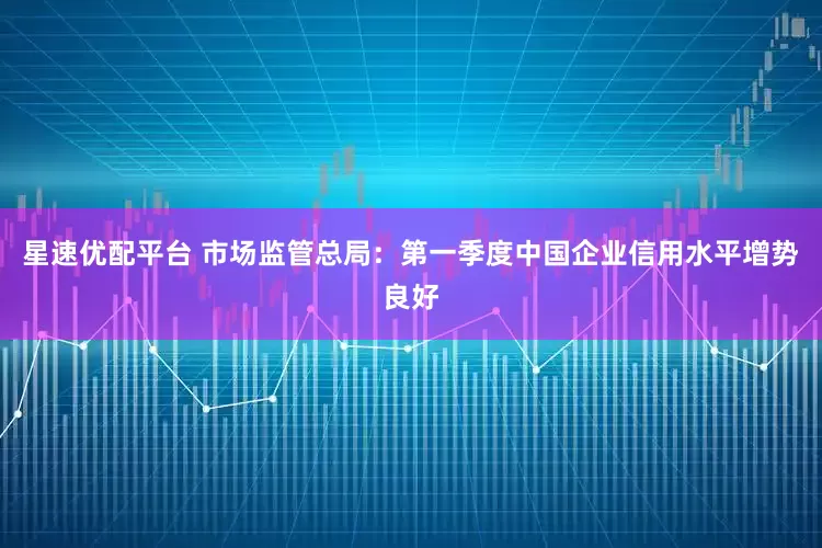星速优配平台 市场监管总局：第一季度中国企业信用水平增势良好