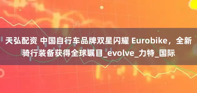 天弘配资 中国自行车品牌双星闪耀 Eurobike，全新骑行装备获得全球瞩目_evolve_力特_国际