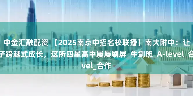 中金汇融配资 【2025南京中招名校联播】南大附中：让学子跨越式成长，这所四星高中屡屡刷屏_牛剑班_A-level_合作