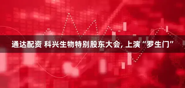 通达配资 科兴生物特别股东大会, 上演“罗生门”