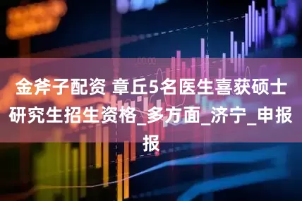 金斧子配资 章丘5名医生喜获硕士研究生招生资格_多方面_济宁_申报