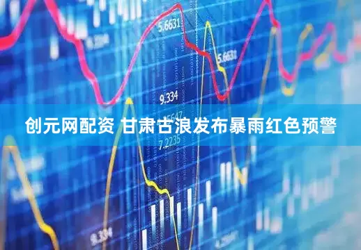 创元网配资 甘肃古浪发布暴雨红色预警