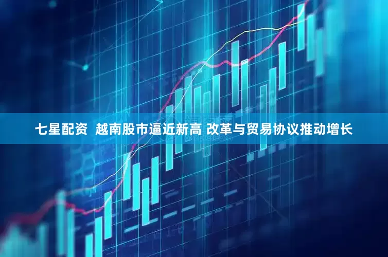 七星配资  越南股市逼近新高 改革与贸易协议推动增长