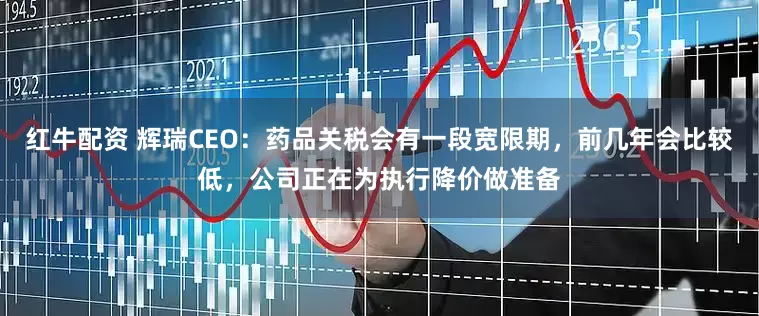 红牛配资 辉瑞CEO：药品关税会有一段宽限期，前几年会比较低，公司正在为执行降价做准备