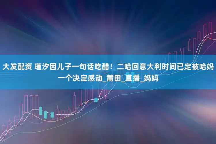 大发配资 瑾汐因儿子一句话吃醋！二哈回意大利时间已定被哈妈一个决定感动_莆田_直播_妈妈