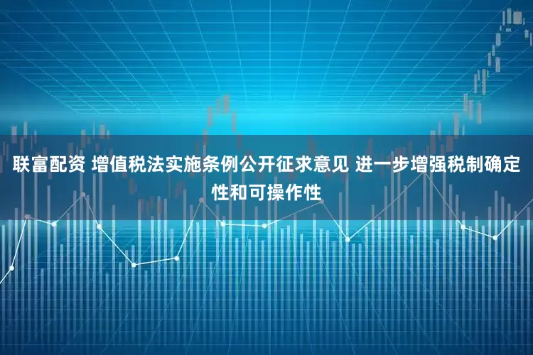 联富配资 增值税法实施条例公开征求意见 进一步增强税制确定性和可操作性