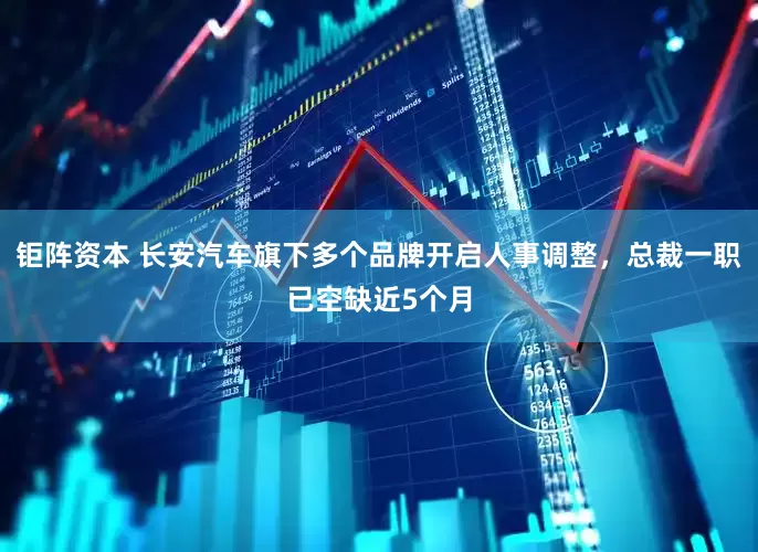 钜阵资本 长安汽车旗下多个品牌开启人事调整，总裁一职已空缺近5个月