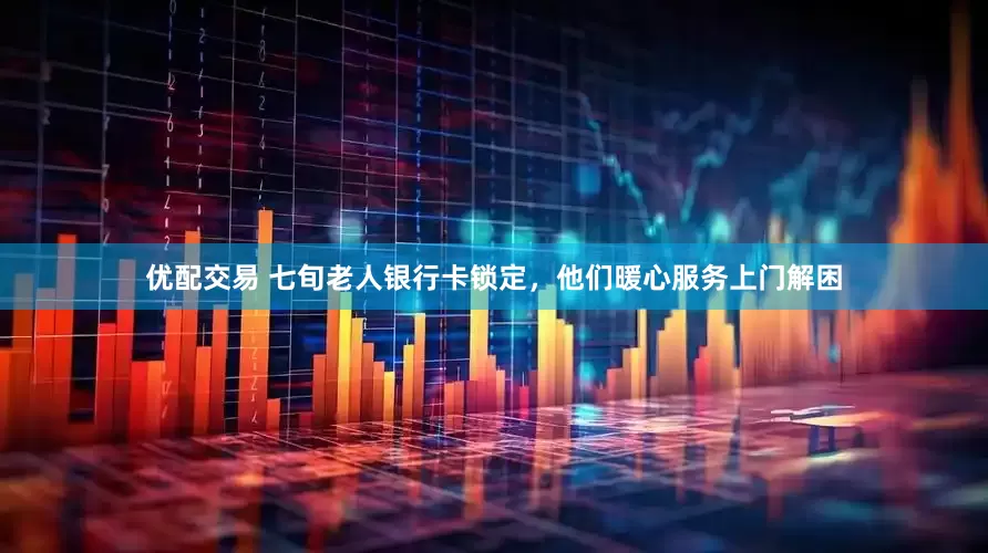 优配交易 七旬老人银行卡锁定，他们暖心服务上门解困