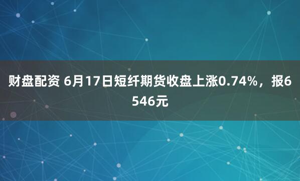 财盘配资 6月17日短纤期货收盘上涨0.74%,报6546元