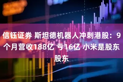 信钰证券 斯坦德机器人冲刺港股：9个月营收188亿 亏16亿 小米是股东