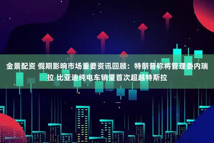 金景配资 假期影响市场重要资讯回顾：特朗普称将管理委内瑞拉 比亚迪纯电车销量首次超越特斯拉