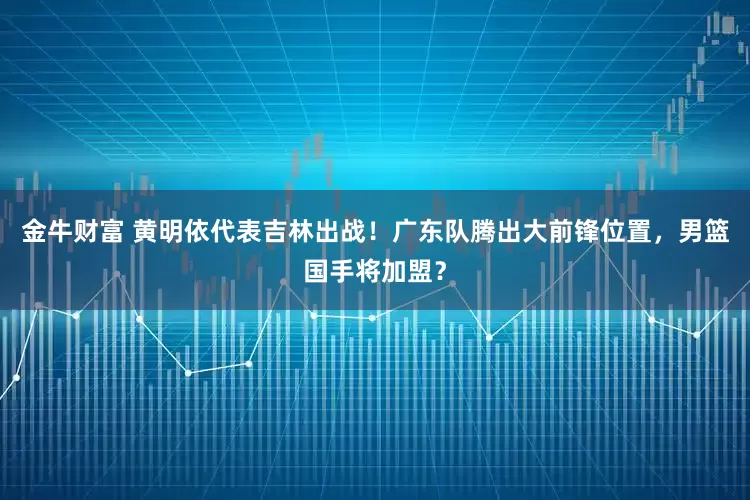 金牛财富 黄明依代表吉林出战！广东队腾出大前锋位置，男篮国手将加盟？