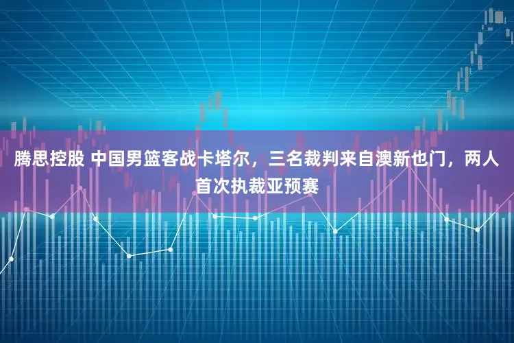 腾思控股 中国男篮客战卡塔尔，三名裁判来自澳新也门，两人首次执裁亚预赛